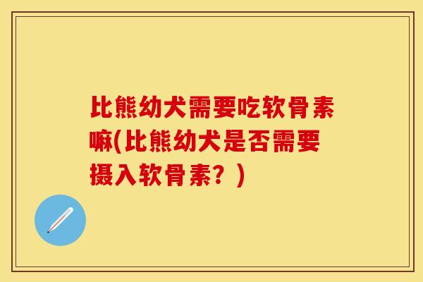 比熊幼犬需要吃软骨素嘛(比熊幼犬是否需要摄入软骨素？)