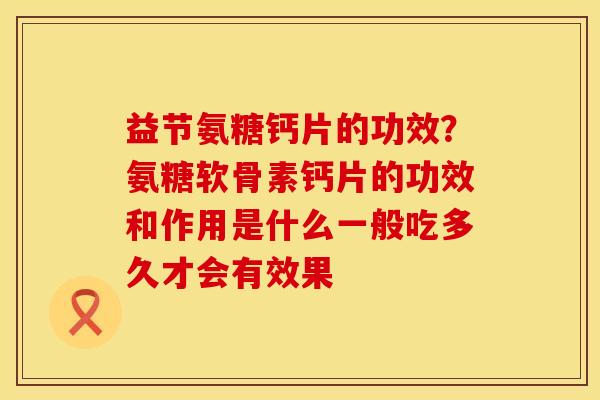 益节氨糖钙片的功效？氨糖软骨素钙片的功效和作用是什么一般吃多久才会有效果