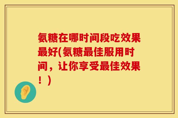 氨糖在哪时间段吃效果最好(氨糖最佳服用时间，让你享受最佳效果！)