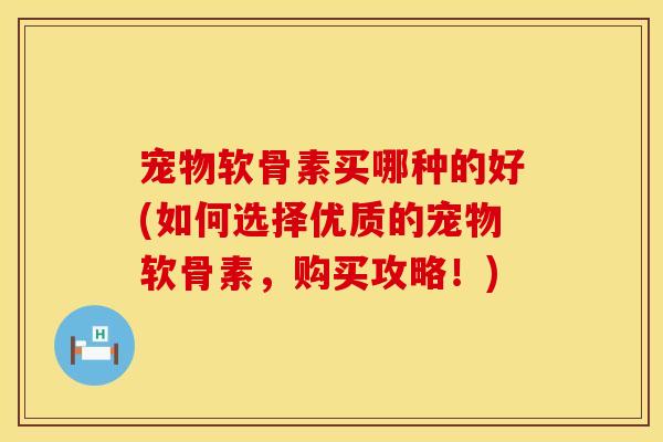 宠物软骨素买哪种的好(如何选择优质的宠物软骨素，购买攻略！)