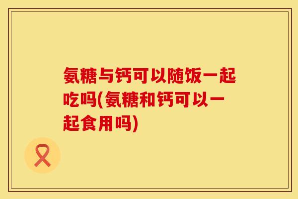 氨糖与钙可以随饭一起吃吗(氨糖和钙可以一起食用吗)