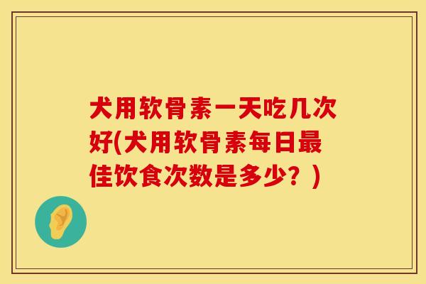 犬用软骨素一天吃几次好(犬用软骨素每日最佳饮食次数是多少？)