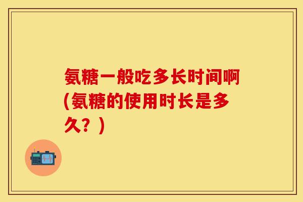 氨糖一般吃多长时间啊(氨糖的使用时长是多久？)