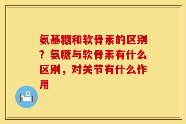 氨基糖和软骨素的区别?氨糖与软骨素有什么区别,对关节有什么作用 氨基糖和软骨素的区别?氨糖与软骨素有什么区别,对关节有什么作用