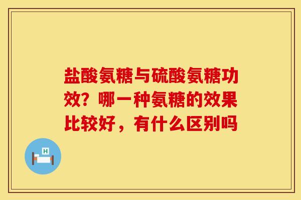 盐酸氨糖与硫酸氨糖功效？哪一种氨糖的效果比较好，有什么区别吗