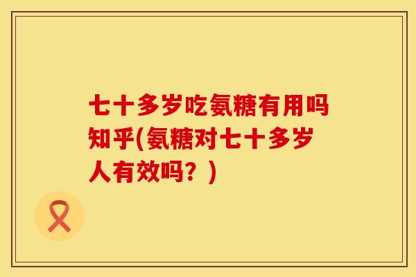 七十多岁吃氨糖有用吗知乎(氨糖对七十多岁人有效吗？)