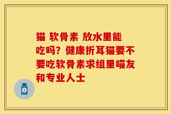 猫 软骨素 放水里能吃吗？健康折耳猫要不要吃软骨素求组里喵友和专业人士