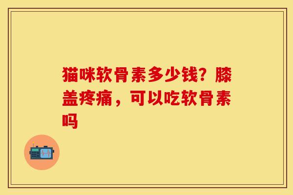 猫咪软骨素多少钱？膝盖疼痛，可以吃软骨素吗