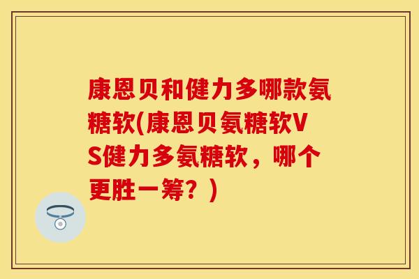 康恩贝和健力多哪款氨糖软(康恩贝氨糖软VS健力多氨糖软，哪个更胜一筹？)