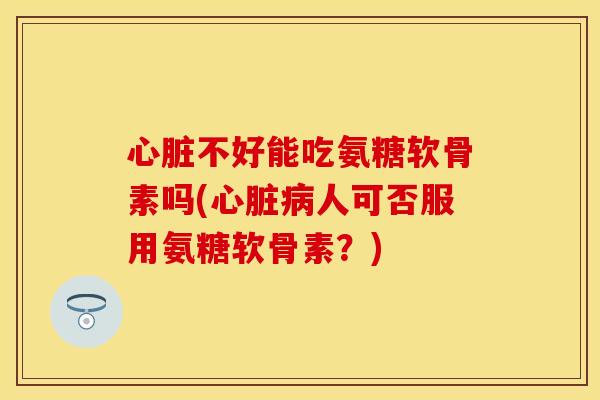 心脏不好能吃氨糖软骨素吗(心脏病人可否服用氨糖软骨素？)