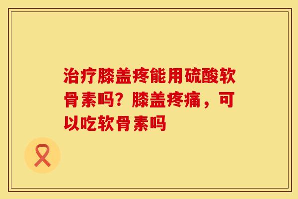 治疗膝盖疼能用硫酸软骨素吗？膝盖疼痛，可以吃软骨素吗