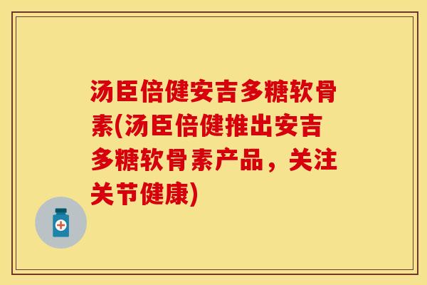 汤臣倍健安吉多糖软骨素(汤臣倍健推出安吉多糖软骨素产品，关注关节健康)