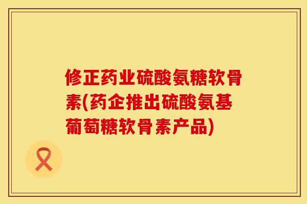 修正药业硫酸氨糖软骨素(药企推出硫酸氨基葡萄糖软骨素产品)