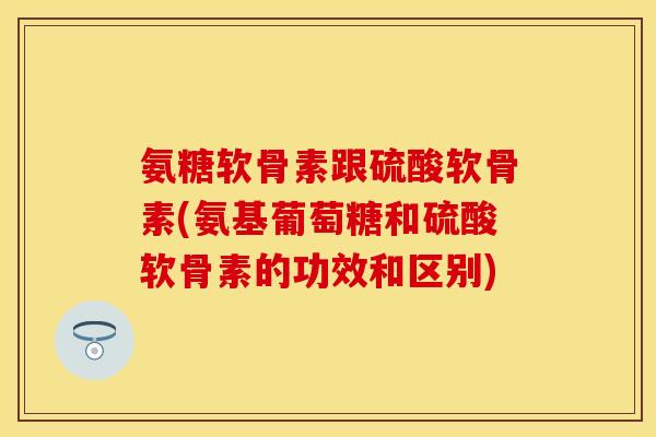 氨糖软骨素跟硫酸软骨素(氨基葡萄糖和硫酸软骨素的功效和区别)