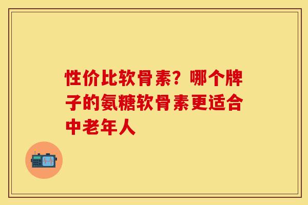 性价比软骨素？哪个牌子的氨糖软骨素更适合中老年人