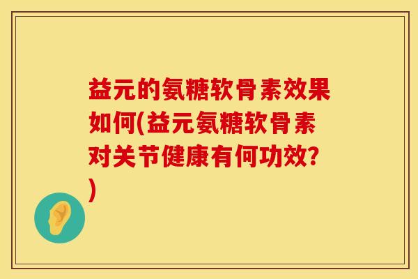 益元的氨糖软骨素效果如何(益元氨糖软骨素对关节健康有何功效？)