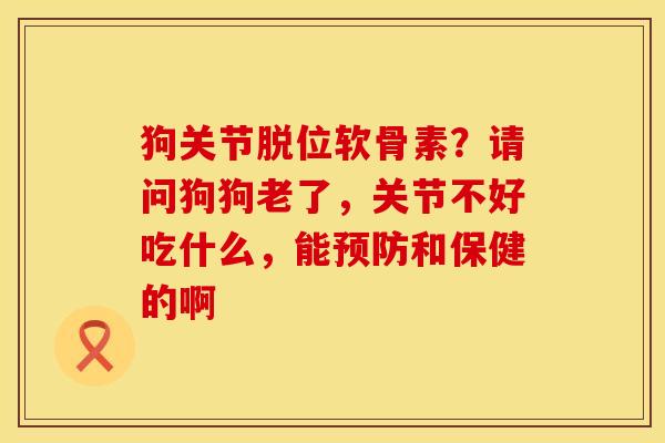 狗关节脱位软骨素？请问狗狗老了，关节不好吃什么，能预防和保健的啊