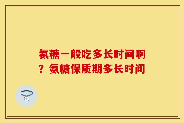 氨糖一般吃多长时间啊？氨糖保质期多长时间