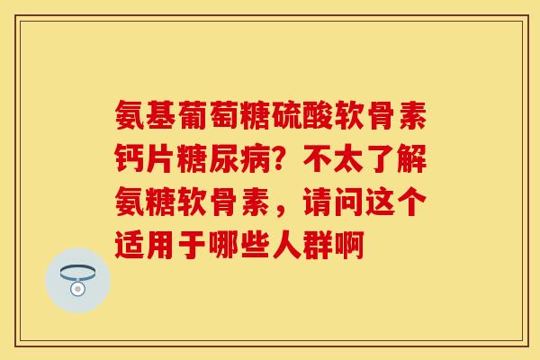 氨基葡萄糖硫酸软骨素钙片?不太了解氨糖软骨素,请问这个适用于哪些人群啊 氨基葡萄糖硫酸软骨素钙片?不太了解氨糖软骨素,请问这个适用于哪些人群啊