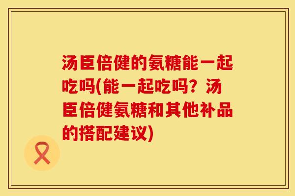 汤臣倍健的氨糖能一起吃吗(能一起吃吗？汤臣倍健氨糖和其他补品的搭配建议)