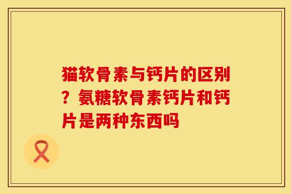 猫软骨素与钙片的区别？氨糖软骨素钙片和钙片是两种东西吗