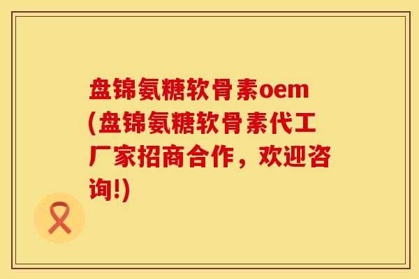 盘锦氨糖软骨素oem(盘锦氨糖软骨素代工厂家招商合作，欢迎咨询!)