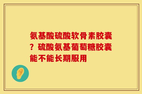 氨基酸硫酸软骨素胶囊？硫酸氨基葡萄糖胶囊能不能长期服用