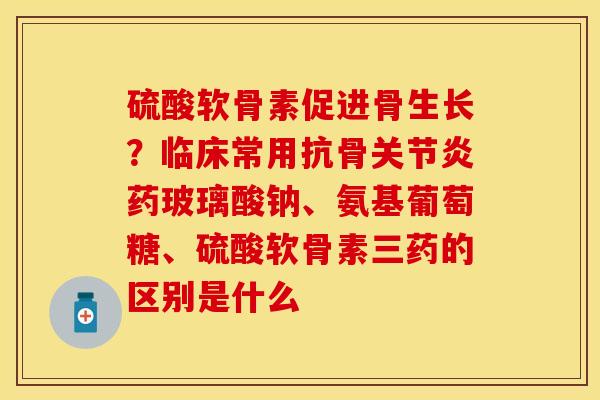 硫酸软骨素促进骨生长？临床常用抗骨关节炎药玻璃酸钠、氨基葡萄糖、硫酸软骨素三药的区别是什么