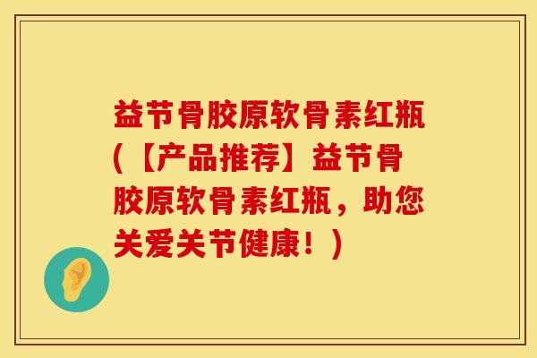 益节骨胶原软骨素红瓶(【产品推荐】益节骨胶原软骨素红瓶，助您关爱关节健康！)