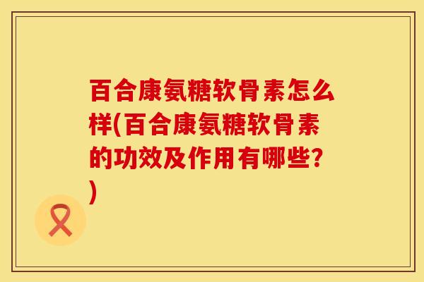 百合康氨糖软骨素怎么样(百合康氨糖软骨素的功效及作用有哪些？)