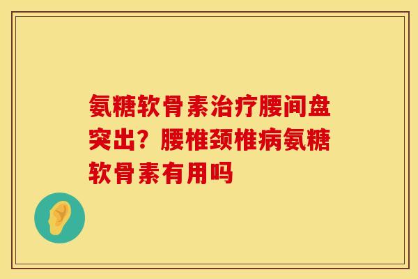 氨糖软骨素治疗腰间盘突出？腰椎颈椎病氨糖软骨素有用吗
