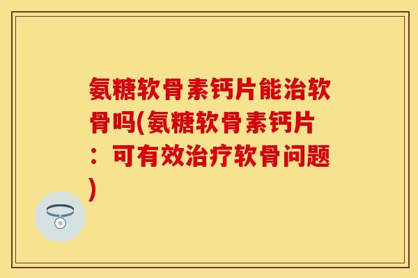氨糖软骨素钙片能治软骨吗(氨糖软骨素钙片：可有效治疗软骨问题)