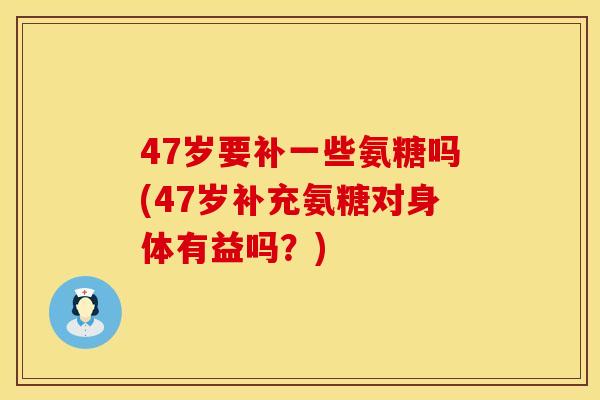 47岁要补一些氨糖吗(47岁补充氨糖对身体有益吗？)