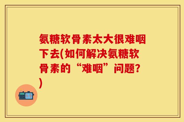 氨糖软骨素太大很难咽下去(如何解决氨糖软骨素的“难咽”问题？)