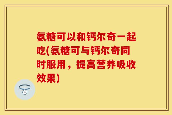 氨糖可以和钙尔奇一起吃(氨糖可与钙尔奇同时服用,提高营养吸收效果) 氨糖可以和钙尔奇一起吃(氨糖可与钙尔奇同时服用,提高营养吸收效果)