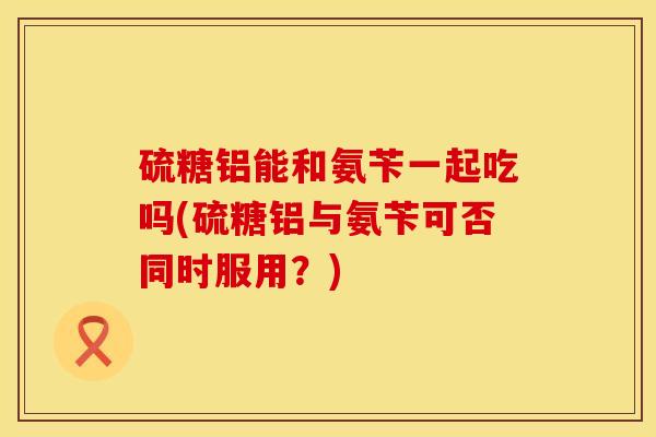 硫糖铝能和氨苄一起吃吗(硫糖铝与氨苄可否同时服用？)