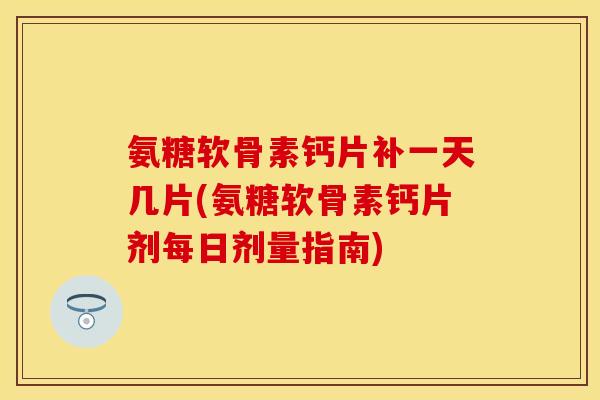 氨糖软骨素钙片补一天几片(氨糖软骨素钙片剂每日剂量指南)