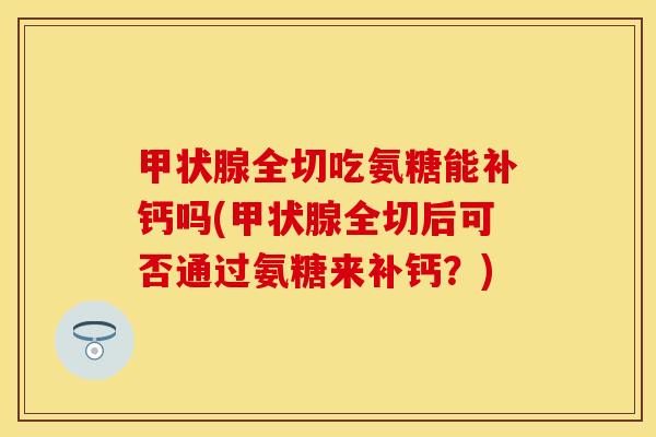 甲状腺全切吃氨糖能补钙吗(甲状腺全切后可否通过氨糖来补钙？)