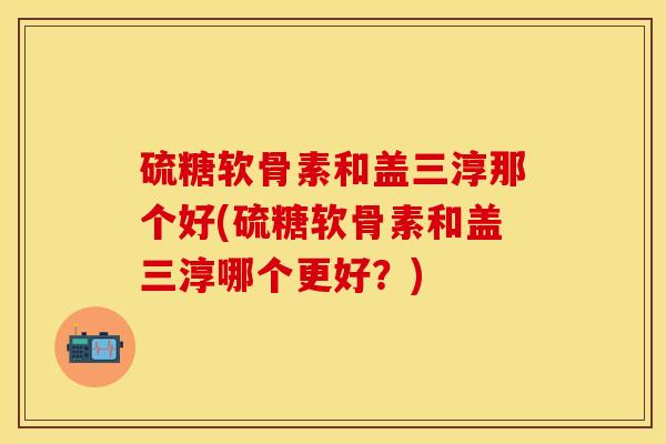硫糖软骨素和盖三淳那个好(硫糖软骨素和盖三淳哪个更好？)