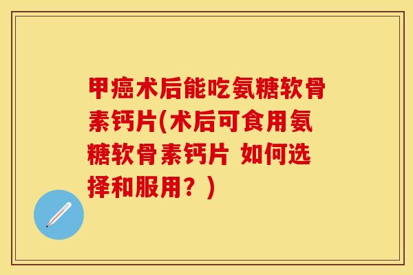 甲癌术后能吃氨糖软骨素钙片(术后可食用氨糖软骨素钙片 如何选择和服用？)