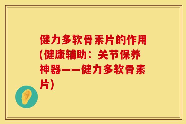 健力多软骨素片的作用(健康辅助：关节保养神器——健力多软骨素片)