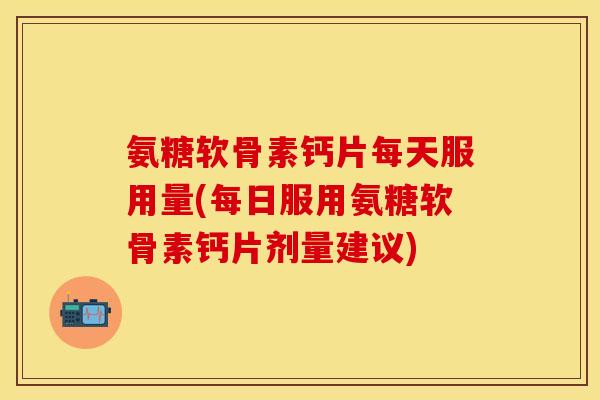氨糖软骨素钙片每天服用量(每日服用氨糖软骨素钙片剂量建议)