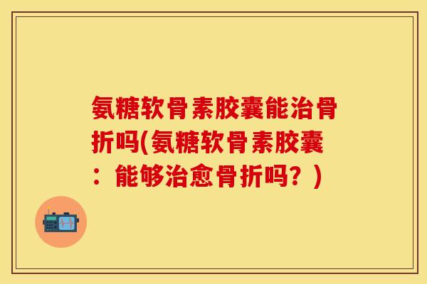 氨糖软骨素胶囊能治骨折吗(氨糖软骨素胶囊：能够治愈骨折吗？)