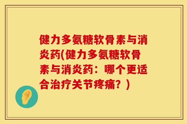 健力多氨糖软骨素与消炎药(健力多氨糖软骨素与消炎药：哪个更适合治疗关节疼痛？)
