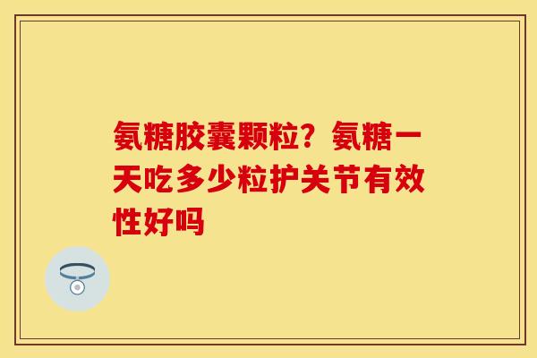 氨糖胶囊颗粒？氨糖一天吃多少粒护关节有效性好吗
