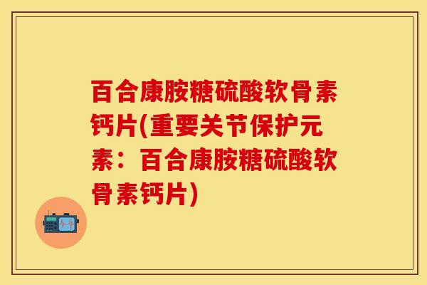 百合康胺糖硫酸软骨素钙片(重要关节保护元素：百合康胺糖硫酸软骨素钙片)