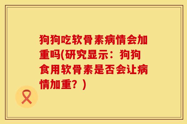 狗狗吃软骨素病情会加重吗(研究显示：狗狗食用软骨素是否会让病情加重？)