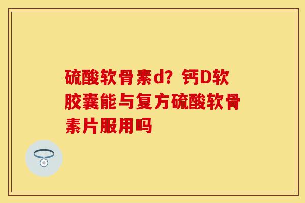 硫酸软骨素d？钙D软胶囊能与复方硫酸软骨素片服用吗