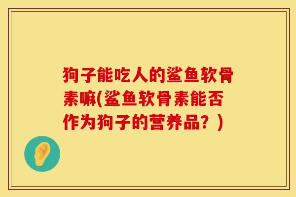 狗子能吃人的鲨鱼软骨素嘛(鲨鱼软骨素能否作为狗子的营养品？)