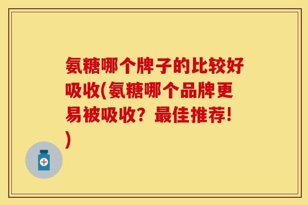 氨糖哪个牌子的比较好吸收(氨糖哪个品牌更易被吸收？最佳推荐!)